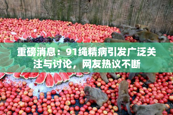 重磅消息：91绳精病引发广泛关注与讨论，网友热议不断