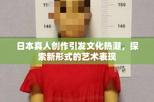 日本真人创作引发文化热潮，探索新形式的艺术表现