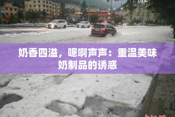 奶香四溢，嗯啊声声：重温美味奶制品的诱惑