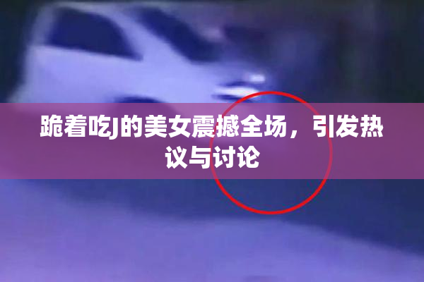 跪着吃J的美女震撼全场，引发热议与讨论