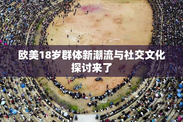 欧美18岁群体新潮流与社交文化探讨来了