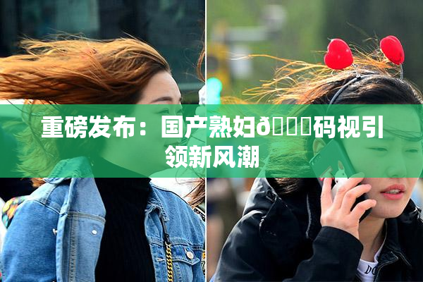 重磅发布：国产熟妇🈚码视引领新风潮