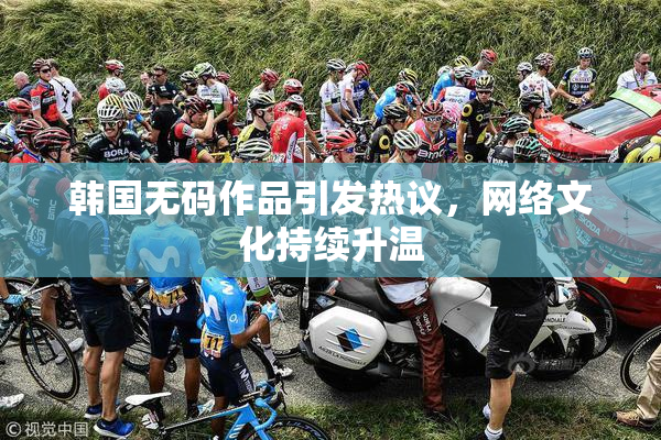 韩国无码作品引发热议，网络文化持续升温