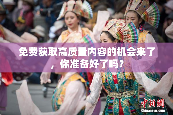 免费获取高质量内容的机会来了，你准备好了吗？