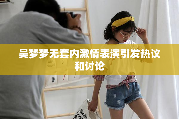 吴梦梦无套内激情表演引发热议和讨论