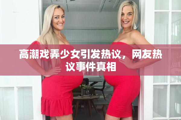 高潮戏弄少女引发热议，网友热议事件真相