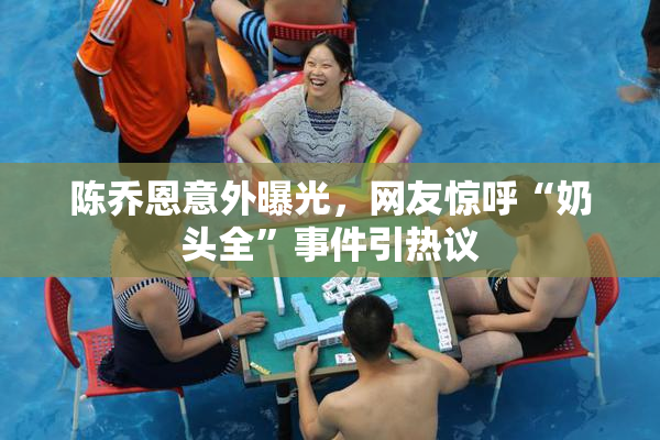 陈乔恩意外曝光，网友惊呼“奶头全”事件引热议
