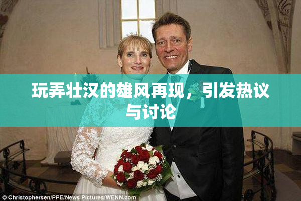 玩弄壮汉的雄风再现，引发热议与讨论