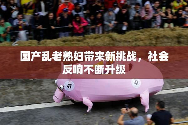 国产乱老熟妇带来新挑战，社会反响不断升级