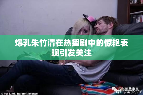 爆乳朱竹清在热播剧中的惊艳表现引发关注