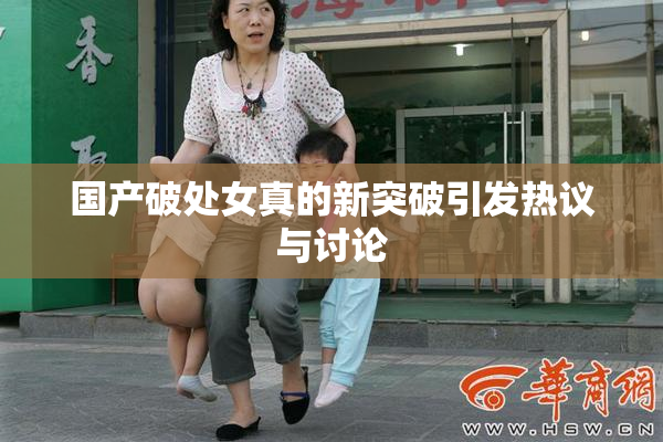 国产破处女真的新突破引发热议与讨论