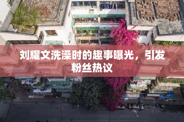 刘耀文洗澡时的趣事曝光，引发粉丝热议
