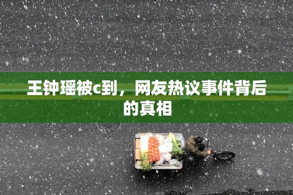 王钟瑶被c到，网友热议事件背后的真相