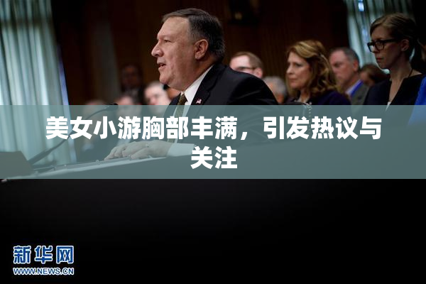 美女小游胸部丰满，引发热议与关注