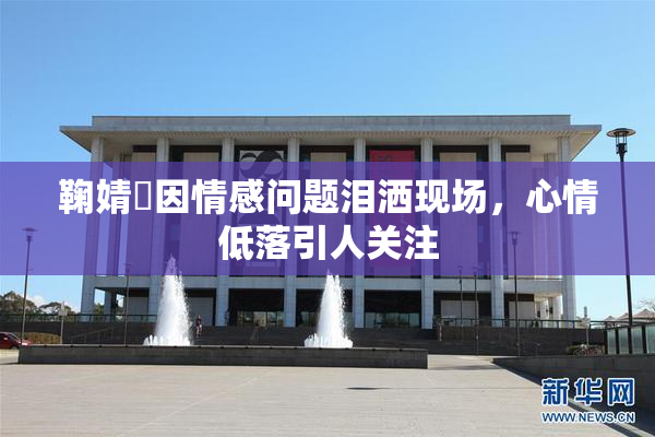 鞠婧祎因情感问题泪洒现场，心情低落引人关注