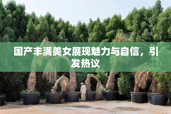 国产丰满美女展现魅力与自信，引发热议