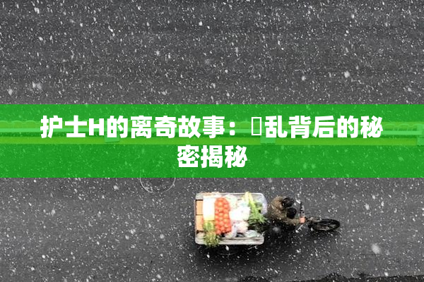 护士H的离奇故事：婬乱背后的秘密揭秘