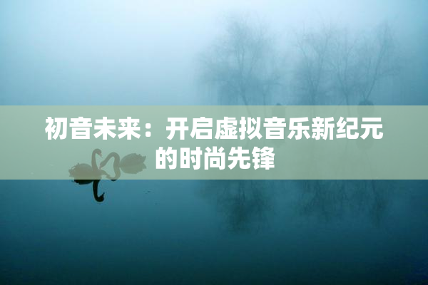 初音未来：开启虚拟音乐新纪元的时尚先锋