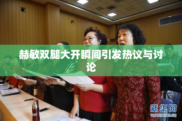 赫敏双腿大开瞬间引发热议与讨论
