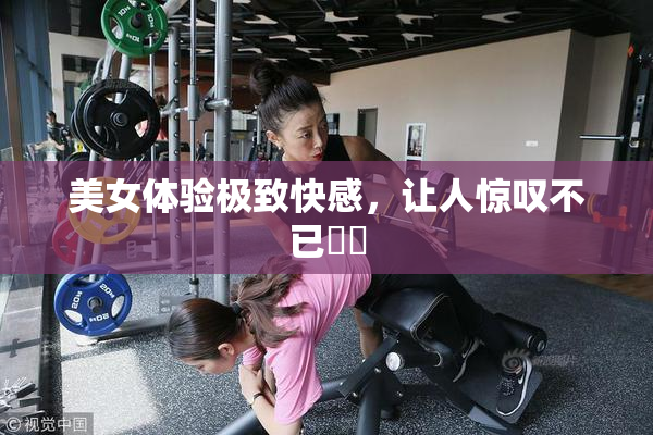 美女体验极致快感，让人惊叹不已❌‌