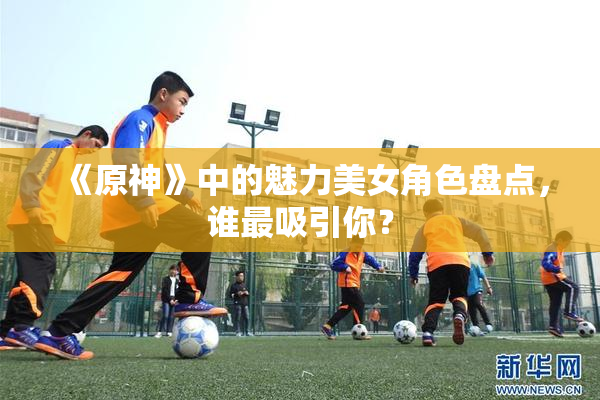 《原神》中的魅力美女角色盘点，谁最吸引你？
