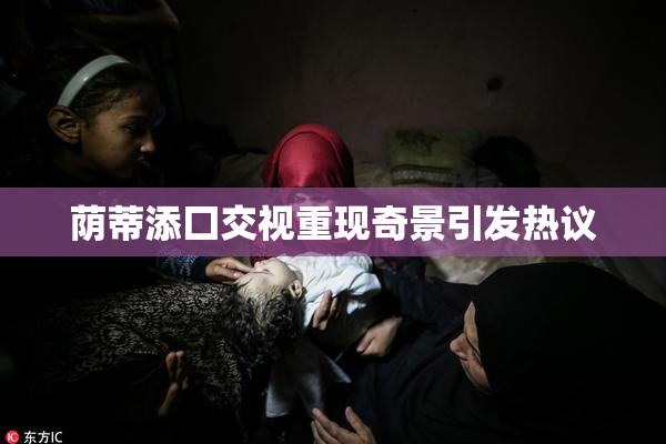 荫蒂添囗交视重现奇景引发热议