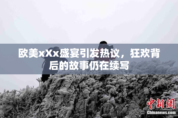 欧美xXx盛宴引发热议，狂欢背后的故事仍在续写