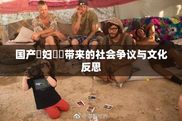 国产婬妇❌‌带来的社会争议与文化反思