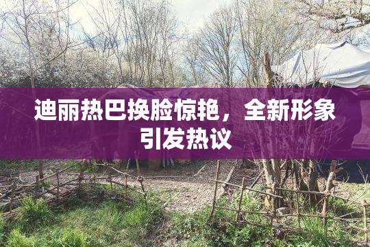 迪丽热巴换脸惊艳，全新形象引发热议