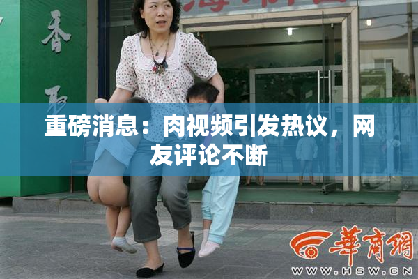重磅消息：肉视频引发热议，网友评论不断