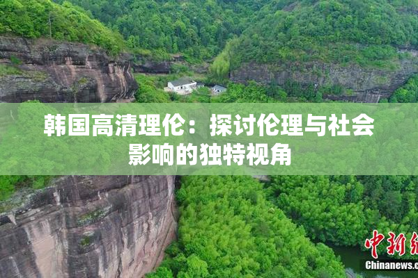 韩国高清理伦：探讨伦理与社会影响的独特视角