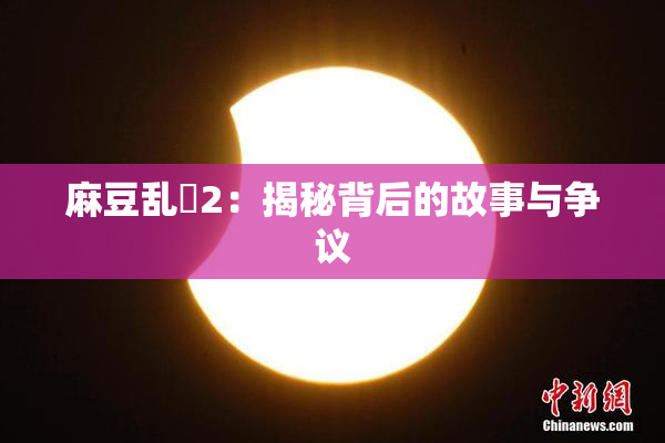 麻豆乱婬2：揭秘背后的故事与争议
