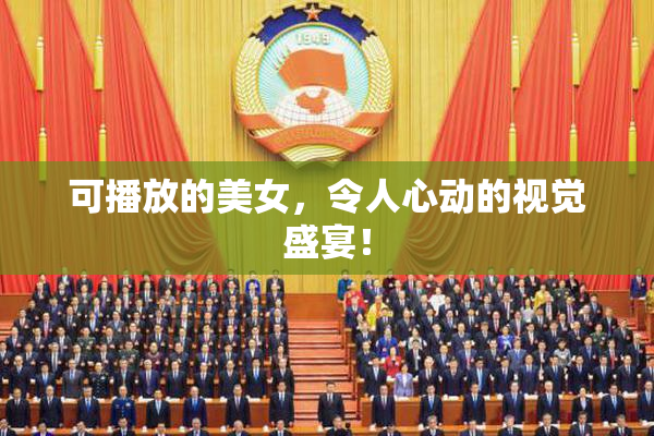 可播放的美女，令人心动的视觉盛宴！