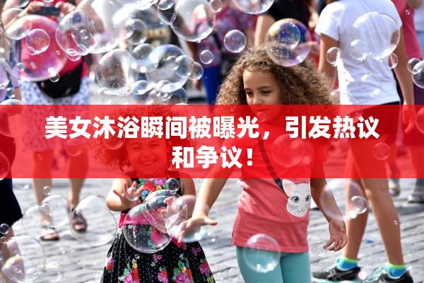 美女沐浴瞬间被曝光，引发热议和争议！