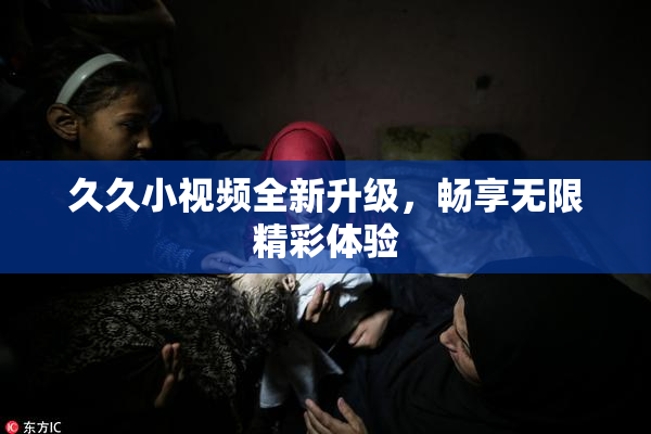 久久小视频全新升级，畅享无限精彩体验