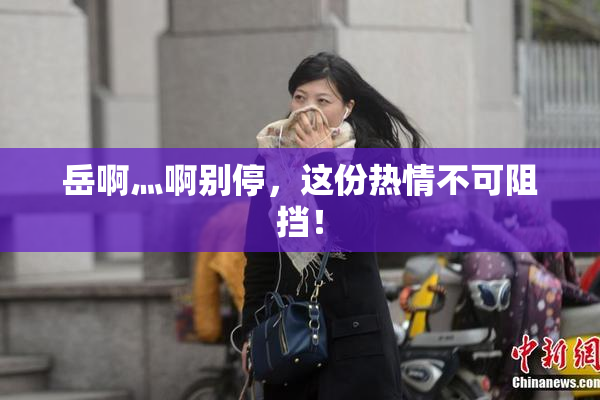 岳啊灬啊别停，这份热情不可阻挡！
