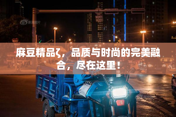 麻豆精品ζ，品质与时尚的完美融合，尽在这里！
