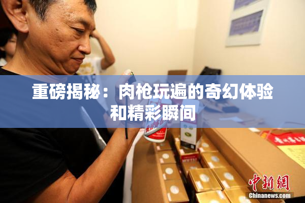 重磅揭秘：肉枪玩遍的奇幻体验和精彩瞬间