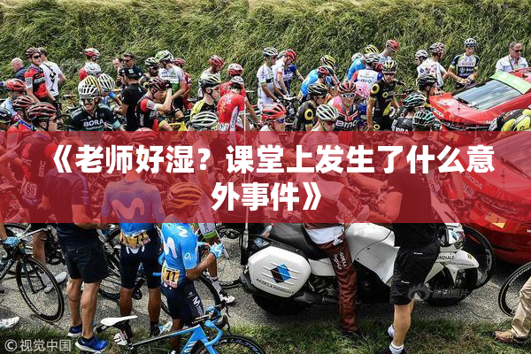 《老师好湿？课堂上发生了什么意外事件》