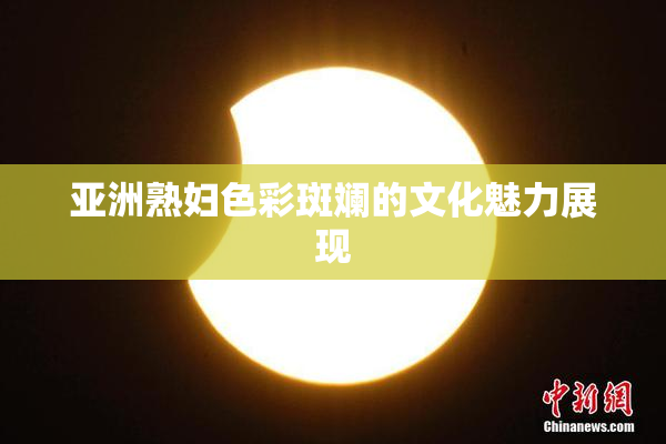 亚洲熟妇色彩斑斓的文化魅力展现
