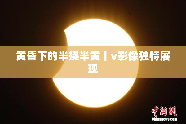 黄昏下的半挠半黄丨v影像独特展现