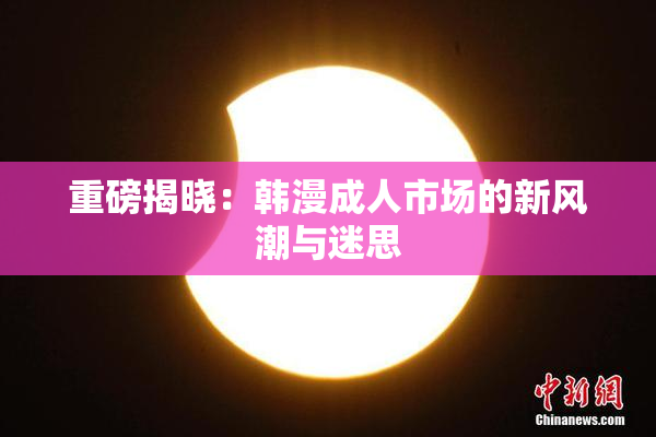 重磅揭晓：韩漫成人市场的新风潮与迷思
