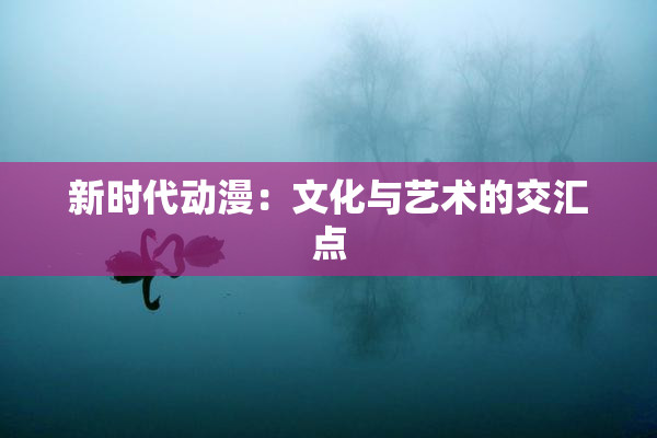 新时代动漫：文化与艺术的交汇点
