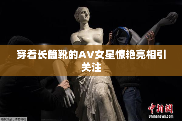 穿着长筒靴的AV女星惊艳亮相引关注