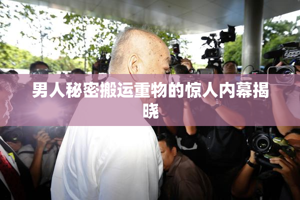 男人秘密搬运重物的惊人内幕揭晓