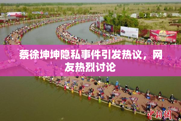 蔡徐坤坤隐私事件引发热议，网友热烈讨论
