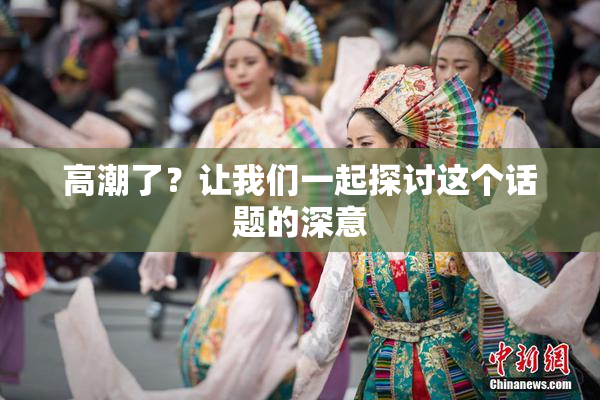 高潮了？让我们一起探讨这个话题的深意