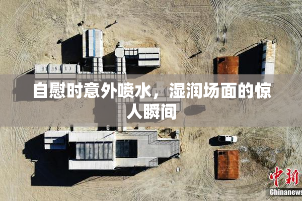 自慰时意外喷水，湿润场面的惊人瞬间