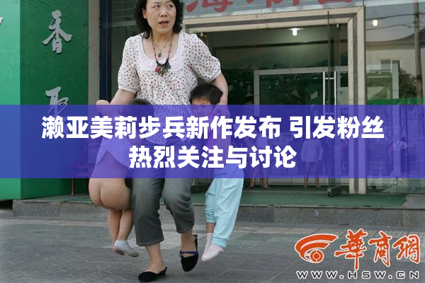 濑亚美莉步兵新作发布 引发粉丝热烈关注与讨论