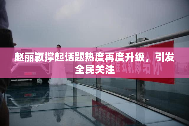 赵丽颖撑起话题热度再度升级，引发全民关注
